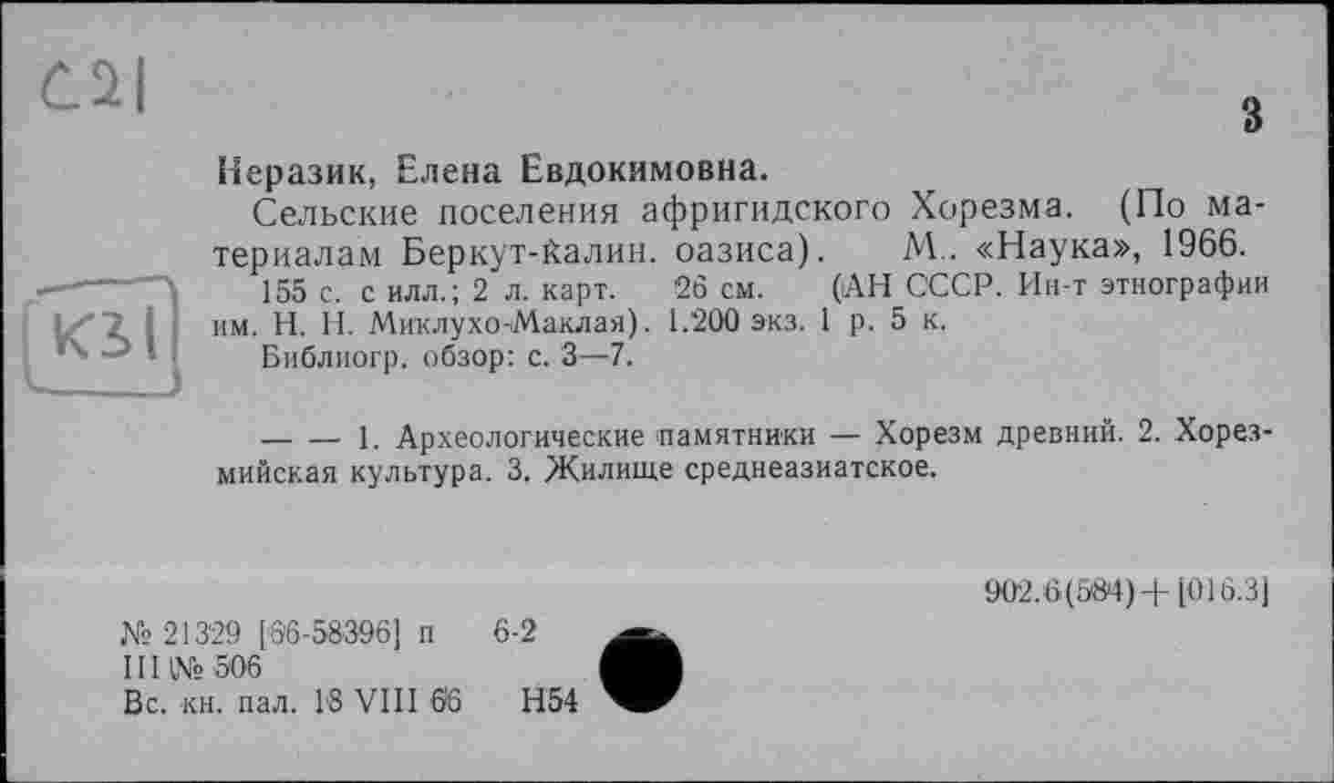 ﻿С2|
з
KS(
Неразик, Елена Евдокимовна.
Сельские поселения афригидского Хорезма. (По материалам Беркут-йалин. оазиса). М.. «Наука», 1966.
155 с. с илл.; 2 л. карт. 26 см. (АН СССР. Ин-т этнографии им. H. Н. Миклухо-Маклая). 1.200 экз. 1 р. 5 к.
Библиогр. обзор: с. 3—7.
--------- 1. Археологические памятники — Хорезм древний. 2. Хорез-мийская культура. 3. Жилище среднеазиатское.
№ 21329 [6'6-58396] п 6-2
III № 506
Вс. кн. пал. 16 VIII 6’6	Н54
902.6(584)+[016.3]